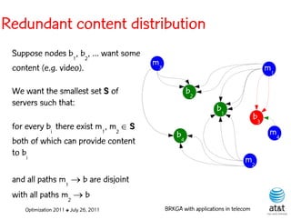 Redundant content distribution
 Suppose nodes b1, b2, ... want some
                                        m3
 content (e.g. video).                                                                 m1

 We want the smallest set S of                        b2
 servers such that:
                                                                 b1
                                                                                  b3
 for every bi there exist m1, m2  S
                                                 b4                                     m4
 both of which can provide content
 to bi
                                                                            m2

 and all paths m1  b are disjoint
 with all paths m2  b
    Optimization 2011 ✤ July 26, 2011        BRKGA with applications in telecom
 