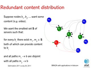 Redundant content distribution
 Suppose nodes b1, b2, ... want some
                                        m3
 content (e.g. video).                                                                 m1

 We want the smallest set S of                        b2
 servers such that:
                                                                 b1
                                                                                  b3
 for every bi there exist m1, m2  S
                                                 b4                                     m4
 both of which can provide content
 to bi
                                                                            m2

 and all paths m1  b are disjoint
 with all paths m2  b
    Optimization 2011 ✤ July 26, 2011        BRKGA with applications in telecom
 