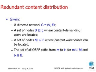 Redundant content distribution

  • Given:
      – A directed network G = (V, E);
      – A set of nodes B  E where content-demanding
        users are located;
      – A set of nodes M  E where content warehouses can
        be located;
      – The set of all OSPF paths from m to b, for m  M and
        b  B.


   Optimization 2011 ✤ July 26, 2011   BRKGA with applications in telecom
 