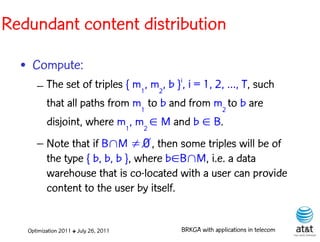 Redundant content distribution

  • Compute:
      – The set of triples { m1, m2, b }i, i = 1, 2, …, T, such
        that all paths from m1 to b and from m2 to b are
        disjoint, where m1, m2  M and b  B.
      – Note that if BM ∅, then some triples will be of
        the type { b, b, b }, where bBM, i.e. a data
        warehouse that is co-located with a user can provide
        content to the user by itself.


   Optimization 2011 ✤ July 26, 2011    BRKGA with applications in telecom
 