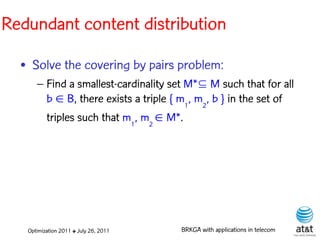 Redundant content distribution

  • Solve the covering by pairs problem:
      – Find a smallest-cardinality set M* M such that for all
        b  B, there exists a triple { m1, m2, b } in the set of
        triples such that m1, m2  M*.




   Optimization 2011 ✤ July 26, 2011   BRKGA with applications in telecom
 