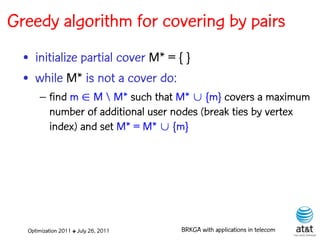Greedy algorithm for covering by pairs
  • initialize partial cover M* = { }
  • while M* is not a cover do:
      – find m  M  M* such that M*  {m} covers a maximum
        number of additional user nodes (break ties by vertex
        index) and set M* = M*  {m}




  Optimization 2011 ✤ July 26, 2011   BRKGA with applications in telecom
 