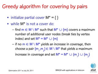 Greedy algorithm for covering by pairs
  • initialize partial cover M* = { }
  • while M* is not a cover do:
      – find m  M  M* such that M*  {m} covers a maximum
        number of additional user nodes (break ties by vertex
        index) and set M* = M*  {m}
      – if no m  M  M* yields an increase in coverage, then
        choose a pair {m1,m2}  M  M* that yields a maximum
        increase in coverage and set M* = M*  {m1}  {m2}



  Optimization 2011 ✤ July 26, 2011   BRKGA with applications in telecom
 