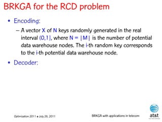 BRKGA for the RCD problem
• Encoding:
   – A vector X of N keys randomly generated in the real
     interval (0,1], where N = |M| is the number of potential
     data warehouse nodes. The i-th random key corresponds
     to the i-th potential data warehouse node.
• Decoder:




  Optimization 2011 ✤ July 26, 2011   BRKGA with applications in telecom
 
