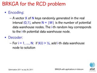 BRKGA for the RCD problem
• Encoding:
   – A vector X of N keys randomly generated in the real
     interval (0,1], where N = |M| is the number of potential
     data warehouse nodes. The i-th random key corresponds
     to the i-th potential data warehouse node.
• Decoder:
   – For i = 1, …, N: if X(i) > ½, add i-th data warehouse
     node to solution




  Optimization 2011 ✤ July 26, 2011   BRKGA with applications in telecom
 