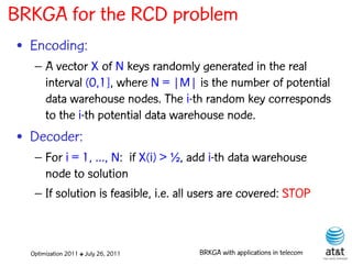 BRKGA for the RCD problem
• Encoding:
   – A vector X of N keys randomly generated in the real
     interval (0,1], where N = |M| is the number of potential
     data warehouse nodes. The i-th random key corresponds
     to the i-th potential data warehouse node.
• Decoder:
   – For i = 1, …, N: if X(i) > ½, add i-th data warehouse
     node to solution
   – If solution is feasible, i.e. all users are covered: STOP



  Optimization 2011 ✤ July 26, 2011   BRKGA with applications in telecom
 