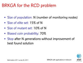 BRKGA for the RCD problem

 •   Size of population: N (number of monitoring nodes)
 •   Size of elite set: 15% of N
 •   Size of mutant set: 10% of N
 •   Biased coin probability: 70%
 •   Stop after N generations without improvement of
     best found solution



     Optimization 2011 ✤ July 26, 2011   BRKGA with applications in telecom
 