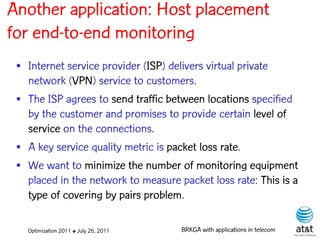 Another application: Host placement
for end-to-end monitoring
 • Internet service provider (ISP) delivers virtual private
   network (VPN) service to customers.
 • The ISP agrees to send traffic between locations specified
   by the customer and promises to provide certain level of
   service on the connections.
 • A key service quality metric is packet loss rate.
 • We want to minimize the number of monitoring equipment
   placed in the network to measure packet loss rate: This is a
   type of covering by pairs problem.

   Optimization 2011 ✤ July 26, 2011   BRKGA with applications in telecom
 