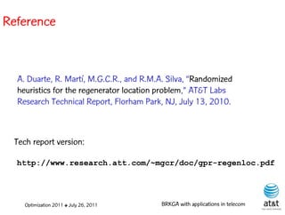 Reference


  A. Duarte, R. Martí, M.G.C.R., and R.M.A. Silva, “Randomized
  heuristics for the regenerator location problem,” AT&T Labs
  Research Technical Report, Florham Park, NJ, July 13, 2010.



 Tech report version:

  http://www.research.att.com/~mgcr/doc/gpr-regenloc.pdf




    Optimization 2011 ✤ July 26, 2011     BRKGA with applications in telecom
 