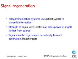 Signal regeneration

  • Telecommunication systems use optical signals to
    transmit information
  • Strength of signal deteriorates and loses power as it gets
    farther from source
  • Signal must be regenerated periodically to reach
    destination: Regenerators




   Optimization 2011 ✤ July 26, 2011   BRKGA with applications in telecom
 