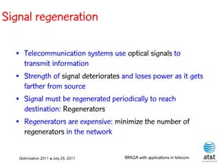 Signal regeneration

  • Telecommunication systems use optical signals to
    transmit information
  • Strength of signal deteriorates and loses power as it gets
    farther from source
  • Signal must be regenerated periodically to reach
    destination: Regenerators
  • Regenerators are expensive: minimize the number of
    regenerators in the network

   Optimization 2011 ✤ July 26, 2011   BRKGA with applications in telecom
 