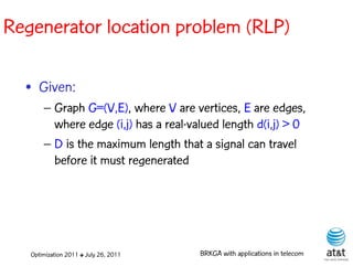 Regenerator location problem (RLP)

  • Given:
       – Graph G=(V,E), where V are vertices, E are edges,
         where edge (i,j) has a real-valued length d(i,j) > 0
       – D is the maximum length that a signal can travel
         before it must regenerated




   Optimization 2011 ✤ July 26, 2011   BRKGA with applications in telecom
 