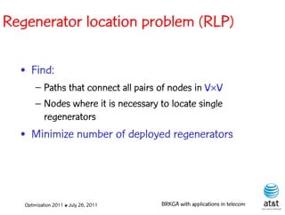 Regenerator location problem (RLP)

  • Find:
       – Paths that connect all pairs of nodes in VV
       – Nodes where it is necessary to locate single
         regenerators
  • Minimize number of deployed regenerators




   Optimization 2011 ✤ July 26, 2011   BRKGA with applications in telecom
 
