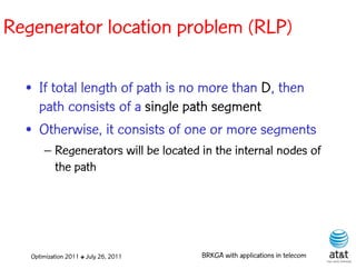 Regenerator location problem (RLP)

  • If total length of path is no more than D, then
    path consists of a single path segment
  • Otherwise, it consists of one or more segments
       – Regenerators will be located in the internal nodes of
         the path




   Optimization 2011 ✤ July 26, 2011   BRKGA with applications in telecom
 