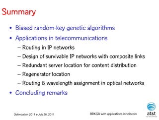 Summary
 • Biased random-key genetic algorithms
 • Applications in telecommunications
    – Routing in IP networks
    – Design of survivable IP networks with composite links
    – Redundant server location for content distribution
    – Regenerator location
    – Routing & wavelength assignment in optical networks
 • Concluding remarks

  Optimization 2011 ✤ July 26, 2011   BRKGA with applications in telecom
 