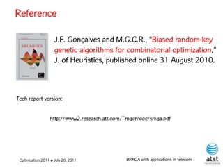Reference

                     J.F. Gonçalves and M.G.C.R., “Biased random-key
                     genetic algorithms for combinatorial optimization,”
                     J. of Heuristics, published online 31 August 2010.



Tech report version:


                  http://www2.research.att.com/~mgcr/doc/srkga.pdf




 Optimization 2011 ✤ July 26, 2011              BRKGA with applications in telecom
 