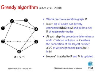 Greedy algorithm (Chen et al., 2010)

                          3                 • Works on communication graph M
       2
                                            • Input: set of nodes not directly
1                                       4     connected (NDC) in M and builds a set
                                              R of regenerator nodes
                                            • At each step the procedure determines a
7                                       5     node u* whose inclusion in R enables
                                              the connection of the largest number
                                              g(u*) of yet unconnected pairs X(u*)
                 6                            in M
           M = (V,E')                       • Node u* is added to R and M is updated


    Optimization 2011 ✤ July 26, 2011               BRKGA with applications in telecom
 