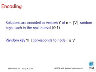 Encoding

 Solutions are encoded as vectors Y of n = |V| random
 keys, each in the real interval [0,1)

 Random key Y[i] corresponds to node i  V




  Optimization 2011 ✤ July 26, 2011   BRKGA with applications in telecom
 