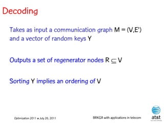 Decoding
 Takes as input a communication graph M = (V,E')
 and a vector of random keys Y

 Outputs a set of regenerator nodes R  V

 Sorting Y implies an ordering of V



  Optimization 2011 ✤ July 26, 2011   BRKGA with applications in telecom
 
