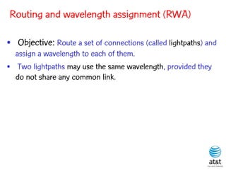 Routing and wavelength assignment (RWA)

• Objective: Route a set of connections (called lightpaths) and
  assign a wavelength to each of them.
• Two lightpaths may use the same wavelength, provided they
  do not share any common link.
 