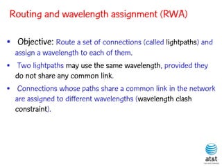 Routing and wavelength assignment (RWA)

• Objective: Route a set of connections (called lightpaths) and
  assign a wavelength to each of them.
• Two lightpaths may use the same wavelength, provided they
  do not share any common link.
• Connections whose paths share a common link in the network
  are assigned to different wavelengths (wavelength clash
  constraint).
 