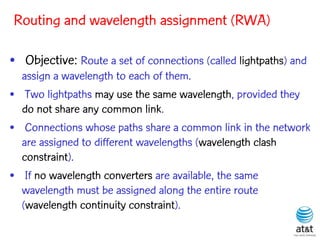 Routing and wavelength assignment (RWA)

• Objective: Route a set of connections (called lightpaths) and
  assign a wavelength to each of them.
• Two lightpaths may use the same wavelength, provided they
  do not share any common link.
• Connections whose paths share a common link in the network
  are assigned to different wavelengths (wavelength clash
  constraint).
• If no wavelength converters are available, the same
  wavelength must be assigned along the entire route
  (wavelength continuity constraint).
 