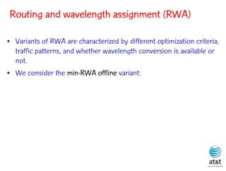 Routing and wavelength assignment (RWA)

• Variants of RWA are characterized by different optimization criteria,
  traffic patterns, and whether wavelength conversion is available or
  not.
• We consider the min-RWA offline variant:
 