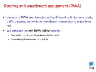 Routing and wavelength assignment (RWA)

• Variants of RWA are characterized by different optimization criteria,
  traffic patterns, and whether wavelength conversion is available or
  not.
• We consider the min-RWA offline variant:
   – Connection requirements are known beforehand.
   – No wavelength conversion is possible.
 