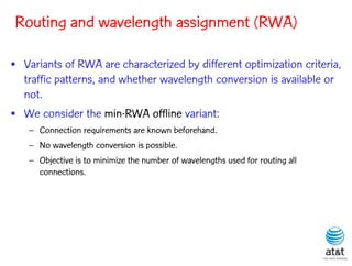 Routing and wavelength assignment (RWA)

• Variants of RWA are characterized by different optimization criteria,
  traffic patterns, and whether wavelength conversion is available or
  not.
• We consider the min-RWA offline variant:
   – Connection requirements are known beforehand.
   – No wavelength conversion is possible.
   – Objective is to minimize the number of wavelengths used for routing all
     connections.
 