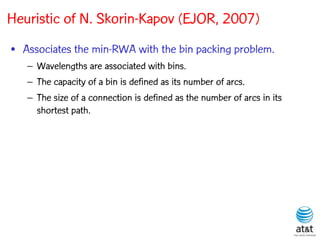 Heuristic of N. Skorin-Kapov (EJOR, 2007)
• Associates the min-RWA with the bin packing problem.
   – Wavelengths are associated with bins.
   – The capacity of a bin is defined as its number of arcs.
   – The size of a connection is defined as the number of arcs in its
     shortest path.
 