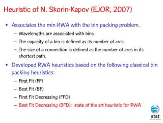 Heuristic of N. Skorin-Kapov (EJOR, 2007)
• Associates the min-RWA with the bin packing problem.
   – Wavelengths are associated with bins.
   – The capacity of a bin is defined as its number of arcs.
   – The size of a connection is defined as the number of arcs in its
     shortest path.
• Developed RWA heuristics based on the following classical bin
  packing heuristics:
   –   First Fit (FF)
   –   Best Fit (BF)
   –   First Fit Decreasing (FFD)
   –   Best Fit Decreasing (BFD): state of the art heuristic for RWA
 
