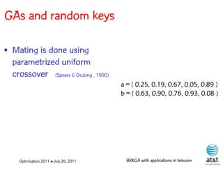 GAs and random keys

• Mating is done using
  parametrized uniform
  crossover (Spears & DeJong , 1990)
                                         a = ( 0.25, 0.19, 0.67, 0.05, 0.89 )
                                         b = ( 0.63, 0.90, 0.76, 0.93, 0.08 )




     Optimization 2011 ✤ July 26, 2011     BRKGA with applications in telecom
 