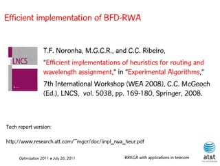 Efficient implementation of BFD-RWA


                   T.F. Noronha, M.G.C.R., and C.C. Ribeiro,
                   “Efficient implementations of heuristics for routing and
                   wavelength assignment,” in “Experimental Algorithms,”
                   7th International Workshop (WEA 2008), C.C. McGeoch
                   (Ed.), LNCS, vol. 5038, pp. 169-180, Springer, 2008.



Tech report version:

http://www.research.att.com/~mgcr/doc/impl_rwa_heur.pdf

     Optimization 2011 ✤ July 26, 2011         BRKGA with applications in telecom
 