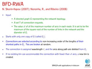 BFD-RWA
N. Skorin-Kapov (2007); Noronha, R., and Ribeiro (2008)
• Input:
           • A directed graph G representing the network topology.
           • A set T of connection requests.
           • The value d of of the maximum number of arcs in each route. It is set to be the
             maximum of the square root of the number of links in the network and the
             diameter of G.
• Starts with only one copy of G (called G1).
• Connections are selected according to non-increasing order of the lengths of their
  shortest paths in Gi. Ties are broken at random.

• The connection is assigned wavelength i , and the arcs along path are deleted from Gi.
• If no existing bin can accommodate the connection with fewer than d arcs, a new bin is
  created.


                                                     BRKGA with applications in telecom
 