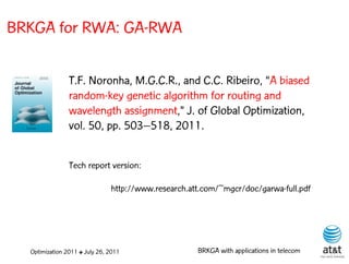 BRKGA for RWA: GA-RWA

                T.F. Noronha, M.G.C.R., and C.C. Ribeiro, “A biased
                random-key genetic algorithm for routing and
                wavelength assignment,” J. of Global Optimization,
                vol. 50, pp. 503–518, 2011.


                Tech report version:

                               http://www.research.att.com/~mgcr/doc/garwa-full.pdf




  Optimization 2011 ✤ July 26, 2011                  BRKGA with applications in telecom
 