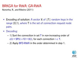 BRKGA for RWA: GA-RWA
Noronha, R., and Ribeiro (2011)


 • Encoding of solution: A vector X of |T| random keys in the
   range [0,1), where T is the set of connection request node
   pairs.
 • Decoding:
    – 1) Sort the connection in set T in non-increasing order of
      c(i) = SP(i) 10 + X[i], for each connection i  T.
    – 2) Apply BFD-RWA in the order determined in step 1.
 