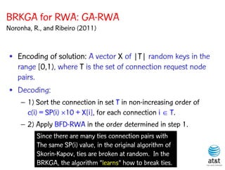 BRKGA for RWA: GA-RWA
Noronha, R., and Ribeiro (2011)


 • Encoding of solution: A vector X of |T| random keys in the
   range [0,1), where T is the set of connection request node
   pairs.
 • Decoding:
    – 1) Sort the connection in set T in non-increasing order of
      c(i) = SP(i) 10 + X[i], for each connection i  T.
    – 2) Apply BFD-RWA in the order determined in step 1.
          Since there are many ties connection pairs with
          The same SP(i) value, in the original algorithm of
          Skorin-Kapov, ties are broken at random. In the
          BRKGA, the algorithm “learns” how to break ties.
 