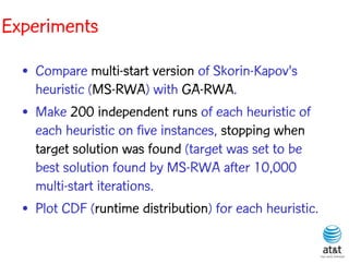 Experiments

  • Compare multi-start version of Skorin-Kapov's
    heuristic (MS-RWA) with GA-RWA.
  • Make 200 independent runs of each heuristic of
    each heuristic on five instances, stopping when
    target solution was found (target was set to be
    best solution found by MS-RWA after 10,000
    multi-start iterations.
  • Plot CDF (runtime distribution) for each heuristic.
 