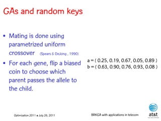 GAs and random keys

• Mating is done using
  parametrized uniform
  crossover (Spears & DeJong , 1990)
                                         a = ( 0.25, 0.19, 0.67, 0.05, 0.89 )
• For each gene, flip a biased           b = ( 0.63, 0.90, 0.76, 0.93, 0.08 )
  coin to choose which
  parent passes the allele to
  the child.


     Optimization 2011 ✤ July 26, 2011     BRKGA with applications in telecom
 