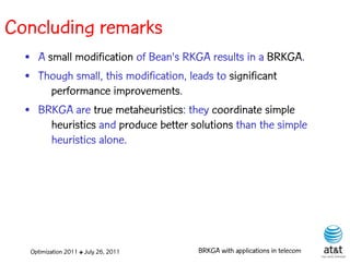 Concluding remarks
  • A small modification of Bean's RKGA results in a BRKGA.
  • Though small, this modification, leads to significant
       performance improvements.
  • BRKGA are true metaheuristics: they coordinate simple
       heuristics and produce better solutions than the simple
       heuristics alone.




   Optimization 2011 ✤ July 26, 2011   BRKGA with applications in telecom
 