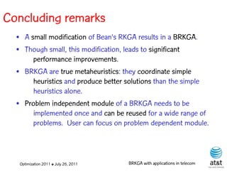 Concluding remarks
  • A small modification of Bean's RKGA results in a BRKGA.
  • Though small, this modification, leads to significant
       performance improvements.
  • BRKGA are true metaheuristics: they coordinate simple
       heuristics and produce better solutions than the simple
       heuristics alone.
  • Problem independent module of a BRKGA needs to be
       implemented once and can be reused for a wide range of
       problems. User can focus on problem dependent module.



   Optimization 2011 ✤ July 26, 2011   BRKGA with applications in telecom
 