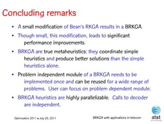 Concluding remarks
  • A small modification of Bean's RKGA results in a BRKGA.
  • Though small, this modification, leads to significant
       performance improvements.
  • BRKGA are true metaheuristics: they coordinate simple
       heuristics and produce better solutions than the simple
       heuristics alone.
  • Problem independent module of a BRKGA needs to be
       implemented once and can be reused for a wide range of
       problems. User can focus on problem dependent module.
  • BRKGA heuristics are highly parallelizable. Calls to decoder
       are independent.

   Optimization 2011 ✤ July 26, 2011   BRKGA with applications in telecom
 