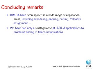 Concluding remarks
  • BRKGA have been applied in a wide range of application
      areas, including scheduling, packing, cutting, tollbooth
      assignment, ...
  • We have had only a small glimpse at BRKGA applications to
      problems arising in telecommunications.




   Optimization 2011 ✤ July 26, 2011   BRKGA with applications in telecom
 
