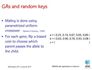 GAs and random keys

• Mating is done using
  parametrized uniform
  crossover (Spears & DeJong , 1990)
                                         a = ( 0.25, 0.19, 0.67, 0.05, 0.89 )
• For each gene, flip a biased           b = ( 0.63, 0.90, 0.76, 0.93, 0.08 )
  coin to choose which                   c=(                                )
  parent passes the allele to
  the child.


     Optimization 2011 ✤ July 26, 2011     BRKGA with applications in telecom
 