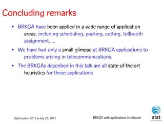 Concluding remarks
  • BRKGA have been applied in a wide range of application
      areas, including scheduling, packing, cutting, tollbooth
      assignment, ...
  • We have had only a small glimpse at BRKGA applications to
      problems arising in telecommunications.
  • The BRKGAs described in this talk are all state-of-the-art
      heuristics for these applications




   Optimization 2011 ✤ July 26, 2011   BRKGA with applications in telecom
 