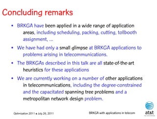 Concluding remarks
  • BRKGA have been applied in a wide range of application
      areas, including scheduling, packing, cutting, tollbooth
      assignment, ...
  • We have had only a small glimpse at BRKGA applications to
      problems arising in telecommunications.
  • The BRKGAs described in this talk are all state-of-the-art
      heuristics for these applications
  • We are currently working on a number of other applications
      in telecommunications, including the degree-constrained
      and the capacitated spanning tree problems and a
      metropolitan network design problem.

   Optimization 2011 ✤ July 26, 2011   BRKGA with applications in telecom
 