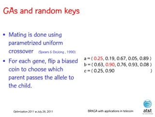 GAs and random keys

• Mating is done using
  parametrized uniform
  crossover (Spears & DeJong , 1990)
                                         a = ( 0.25, 0.19, 0.67, 0.05, 0.89 )
• For each gene, flip a biased           b = ( 0.63, 0.90, 0.76, 0.93, 0.08 )
  coin to choose which                   c = ( 0.25, 0.90                   )
  parent passes the allele to
  the child.


     Optimization 2011 ✤ July 26, 2011     BRKGA with applications in telecom
 