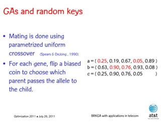 GAs and random keys

• Mating is done using
  parametrized uniform
  crossover (Spears & DeJong , 1990)
                                         a = ( 0.25, 0.19, 0.67, 0.05, 0.89 )
• For each gene, flip a biased           b = ( 0.63, 0.90, 0.76, 0.93, 0.08 )
  coin to choose which                   c = ( 0.25, 0.90, 0.76, 0.05       )
  parent passes the allele to
  the child.


     Optimization 2011 ✤ July 26, 2011     BRKGA with applications in telecom
 