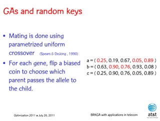 GAs and random keys

• Mating is done using
  parametrized uniform
  crossover (Spears & DeJong , 1990)
                                         a = ( 0.25, 0.19, 0.67, 0.05, 0.89 )
• For each gene, flip a biased           b = ( 0.63, 0.90, 0.76, 0.93, 0.08 )
  coin to choose which                   c = ( 0.25, 0.90, 0.76, 0.05, 0.89 )
  parent passes the allele to
  the child.


     Optimization 2011 ✤ July 26, 2011     BRKGA with applications in telecom
 