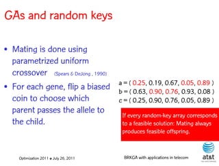 GAs and random keys

• Mating is done using
  parametrized uniform
  crossover (Spears & DeJong , 1990)
                                         a = ( 0.25, 0.19, 0.67, 0.05, 0.89 )
• For each gene, flip a biased           b = ( 0.63, 0.90, 0.76, 0.93, 0.08 )
  coin to choose which                   c = ( 0.25, 0.90, 0.76, 0.05, 0.89 )
  parent passes the allele to             If every random-key array corresponds
  the child.                              to a feasible solution: Mating always
                                          produces feasible offspring.


     Optimization 2011 ✤ July 26, 2011     BRKGA with applications in telecom
 